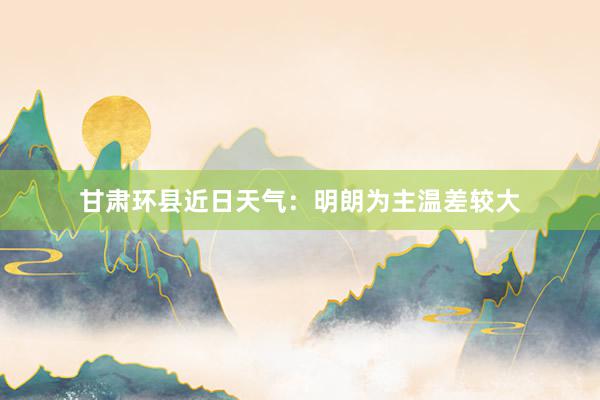 甘肃环县近日天气：明朗为主温差较大