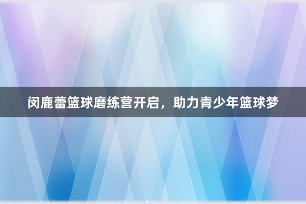 闵鹿蕾篮球磨练营开启，助力青少年篮球梦