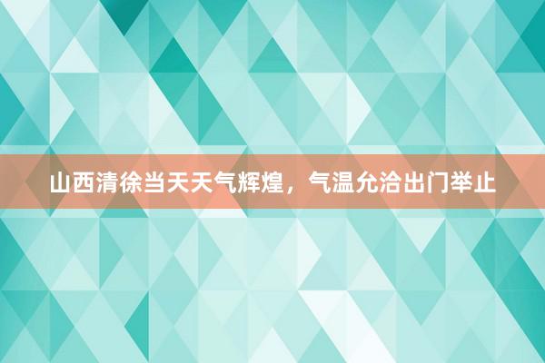 山西清徐当天天气辉煌，气温允洽出门举止